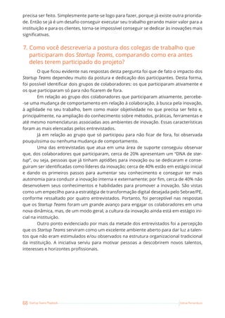 68 Startup Teams Playbook Sebrae Pernambuco
precisa ser feito. Simplesmente parte-se logo para fazer, porque já existe outra priorida-
de. Então se já é um desafio conseguir executar seu trabalho gerando maior valor para a
instituição e para os clientes, torna-se impossível conseguir se dedicar às inovações mais
significativas.
7. Como você descreveria a postura dos colegas de trabalho que
participaram dos Startup Teams, comparando como era antes
deles terem participado do projeto?
O que ficou evidente nas respostas desta pergunta foi que de fato o impacto dos
Startup Teams dependeu muito da postura e dedicação dos participantes. Desta forma,
foi possível identificar dois grupos de colaboradores: os que participaram ativamente e
os que participaram só para não ficarem de fora.
Em relação ao grupo dos colaboradores que participaram ativamente, percebe-
-se uma mudança de comportamento em relação à colaboração, à busca pela inovação,
à agilidade no seu trabalho, bem como maior objetividade no que precisa ser feito e,
principalmente, na ampliação do conhecimento sobre métodos, práticas, ferramentas e
até mesmo nomenclaturas associadas aos ambientes de inovação. Essas características
foram as mais elencadas pelos entrevistados.
Já em relação ao grupo que só participou para não ficar de fora, foi observada
pouquíssima ou nenhuma mudança de comportamento.
Uma das entrevistadas que atua em uma área de suporte conseguiu observar
que, dos colaboradores que participaram, cerca de 20% apresentam um “DNA de star-
tup”, ou seja, pessoas que já tinham aptidões para inovação ou se dedicaram e conse-
guiram ser identificadas como líderes da inovação; cerca de 40% estão em estágio inicial
e dando os primeiros passos para aumentar seu conhecimento e conseguir ter mais
autonomia para conduzir a inovação interna e externamente; por fim, cerca de 40% não
desenvolvem seus conhecimentos e habilidades para promover a inovação. São vistas
como um empecilho para a estratégia de transformação digital desejada pelo Sebrae/PE,
conforme ressaltado por quatro entrevistados. Portanto, foi perceptível nas respostas
que os Startup Teams foram um grande avanço para engajar os colaboradores em uma
nova dinâmica, mas, de um modo geral, a cultura da inovação ainda está em estágio ini-
cial na instituição.
Outro ponto evidenciado por mais da metade dos entrevistados foi a percepção
que os Startup Teams serviram como um excelente ambiente aberto para dar luz a talen-
tos que não eram estimulados e/ou observados na estrutura organizacional tradicional
da instituição. A iniciativa serviu para motivar pessoas a descobrirem novos talentos,
interesses e horizontes profissionais.
 