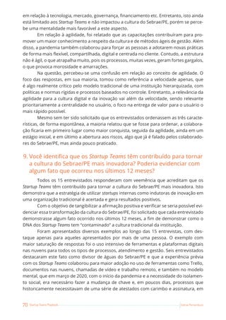 70 Startup Teams Playbook Sebrae Pernambuco
em relação à tecnologia, mercado, governança, financiamento etc. Entretanto, isto ainda
está limitado aos Startup Teams e não impactou a cultura do Sebrae/PE, porém se perce-
be uma mentalidade mais favorável a este aspecto.
Em relação à agilidade, foi relatado que as capacitações contribuíram para pro-
mover um maior conhecimento a respeito da cultura e de métodos ágeis de gestão. Além
disso, a pandemia também colaborou para forçar as pessoas a adotarem novas práticas
de forma mais flexível, compartilhada, digital e centrada no cliente. Contudo, a estrutura
não é ágil, o que atrapalha muito, pois os processos, muitas vezes, geram fortes gargalos,
o que provoca morosidade e amarrações.
Na questão, percebeu-se uma confusão em relação ao conceito de agilidade. O
foco das respostas, em sua maioria, tomou como referência a velocidade apenas, que
é algo realmente crítico pelo modelo tradicional de uma instituição hierarquizada, com
políticas e normas rígidas e processos baseados no controle. Entretanto, a relevância da
agilidade para a cultura digital e da inovação vai além da velocidade, sendo relevante
prioritariamente a centralidade no usuário, o foco na entrega de valor para o usuário o
mais rápido possível.
Mesmo sem ter sido solicitado que os entrevistados ordenassem as três caracte-
rísticas, de forma espontânea, a maioria relatou que se fosse para ordenar, a colabora-
ção ficaria em primeiro lugar como maior conquista, seguida da agilidade, ainda em um
estágio inicial, e em último a abertura aos riscos, algo que já é falado pelos colaborado-
res do Sebrae/PE, mas ainda pouco praticado.
9. Você identifica que os Startup Teams têm contribuído para tornar
a cultura do Sebrae/PE mais inovadora? Poderia evidenciar com
algum fato que ocorreu nos últimos 12 meses?
Todos os 15 entrevistados responderam com veemência que acreditam que os
Startup Teams têm contribuído para tornar a cultura do Sebrae/PE mais inovadora. Isto
demonstra que a estratégia de utilizar startups internas como indutoras de inovação em
uma organização tradicional é acertada e gera resultados positivos.
Com o objetivo de tangibilizar a afirmação positiva e verificar se seria possível evi-
denciar essa transformação da cultura do Sebrae/PE, foi solicitado que cada entrevistado
demonstrasse algum fato ocorrido nos últimos 12 meses, a fim de demonstrar como o
DNA dos Startup Teams tem “contaminado” a cultura tradicional da instituição.
Foram apresentados diversos exemplos ao longo das 15 entrevistas, com des-
taque apenas para aqueles apresentados por mais de uma pessoa. O exemplo com
maior saturação de respostas foi o uso intensivo de ferramentas e plataformas digitais
nas nuvens para todos os tipos de processos, atendimento e gestão. Seis entrevistados
destacaram este fato como divisor de águas do Sebrae/PE e que a experiência prévia
com os Startup Teams colaborou para maior adoção no uso de ferramentas como Trello,
documentos nas nuvens, chamadas de vídeo e trabalho remoto, e também no modelo
mental, que em março de 2020, com o início da pandemia e a necessidade do isolamen-
to social, era necessário fazer a mudança de chave e, em poucos dias, processos que
historicamente necessitavam de uma série de atestados com carimbo e assinatura, em
 