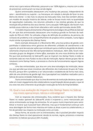 71
Startup Teams Playbook
Sebrae Pernambuco
várias vias e para setores diferentes, passaram a ser 100% digitais e, mesmo com a volta
do presencial, continuaram na nova versão digital.
Quatro entrevistados destacaram uma mudança das pessoas, independente do
setor – atendimento ou suporte – ou hierarquia, em relação à atenção de focar no pro-
blema do cliente – e não mais no alcance da meta pela meta. Este fato também alterou
um modelo de atuação histórica do Sebrae, onde se focava muito mais na quantidade
de capacitações realizadas, nos recursos utilizados e nas receitas geradas do que na
resolução dos problemas dos seus clientes. Com a atuação 100% digital, não faziam mais
sentido essas métricas e elas foram alteradas e vêm sendo aprimoradas desde 2020.
O modelo impacta diretamente o Planejamento Estratégico Anual (PEA) do Sebrae/
PE, em que dois entrevistados destacaram uma mudança grande no formato de reali-
zação do PEA em 2020. Foi utilizada a lógica de definição do problema, da persona, do
contexto do problema e do compartilhamento de projetos entre unidades, numa lógica
muito similar à proposta dos Startup Teams.
Outro exemplo destacado é o Movimento MEI, uma boa prática de gestão com-
partilhada e colaborativa entre gestores de diferentes unidades de atendimento e de
suporte, em prol de executar ações que contribuam para a melhoria da gestão de desen-
volvimento empresarial dos Microempreendedores Individuais. Além dele, foram men-
cionados grupos de designers e home office, exemplos de uma nova dinâmica de traba-
lho que está acontecendo no Sebrae/PE, que se inspiram nos Startup Teams e estão se
tornando cada vez mais fluidos no dia a dia da instituição. Apesar desses grupos não se
rotularem como Startup Teams, o processo e a forma de funcionamento seguem lógicas
similares.
Uma das entrevistadas, que atua em uma área estratégica da instituição, desta-
cou que percebe que essas iniciativas são diferentes dos tradicionais Grupos de Traba-
lho (GT), porque têm o problema a ser solucionado e estabelecido de forma mais clara,
além de uma dinâmica de gestão ágil. Isto é perceptível nos trabalhos realizados com o
Sebrae de outras Unidades Federativas.
Outra entrevistada que atua na área de eventos da instituição destacou que per-
cebe um maior engajamento dos colaboradores na participação desses grupos, o que só
era visto nos anos anteriores da produção e execução da Feira do Empreendedor.
10. Qual a sua avaliação do impacto dos Startup Teams no Sebrae
nos níveis operacionais, táticos e estratégicos?
Com as respostas dos entrevistados, ficou evidente que o impacto dos Startup
Teams no modus operandi do Sebrae/PE ainda é incipiente e, como mencionado por
vários entrevistados ao longo da entrevista, foi um passo muito importante para sensi-
bilizar e mostrar que é possível fazer diferente, mas que é fundamental continuar com
essa abordagem de forma mais intensiva em todas as áreas e para os colaboradores, a
fim de perceber seu impacto na instituição como um todo.
Dessa forma, de acordo com os entrevistados, não é possível perceber impacto
dos Startup Teams no nível operacional, devido às normas, regras, processos e sistemas
existentes no Sebrae que pouco têm mudado.
 