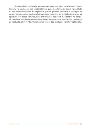73
Startup Teams Playbook
Sebrae Pernambuco
Por outro lado, também foi levantado pelos entrevistados que o Sebrae/PE inves-
te muito na qualificação dos colaboradores e que a transformação digital é prioridade
há pelo menos cinco anos. Há registro de que um grupo de pessoas não conseguiu se
desprender do modelo tradicional ultrapassado e não tem aproveitado plenamente as
oportunidades dadas. Portanto, cinco entrevistados não veem mais sentido na institui-
ção continuar investindo nesses colaboradores. Acreditam que deveriam ser desligados
da instituição, a fim de não atrapalharem o avanço do processo de transformação digital.
 