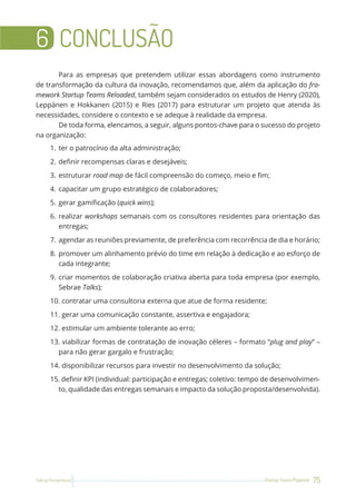75
Startup Teams Playbook
Sebrae Pernambuco
6 CONCLUSÃO
Para as empresas que pretendem utilizar essas abordagens como instrumento
de transformação da cultura da inovação, recomendamos que, além da aplicação do fra-
mework Startup Teams Reloaded, também sejam considerados os estudos de Henry (2020),
Leppänen e Hokkanen (2015) e Ries (2017) para estruturar um projeto que atenda às
necessidades, considere o contexto e se adeque à realidade da empresa.
De toda forma, elencamos, a seguir, alguns pontos-chave para o sucesso do projeto
na organização:
1. ter o patrocínio da alta administração;
2. definir recompensas claras e desejáveis;
3. estruturar road map de fácil compreensão do começo, meio e fim;
4. capacitar um grupo estratégico de colaboradores;
5. gerar gamificação (quick wins);
6. realizar workshops semanais com os consultores residentes para orientação das
entregas;
7. agendar as reuniões previamente, de preferência com recorrência de dia e horário;
8. promover um alinhamento prévio do time em relação à dedicação e ao esforço de
cada integrante;
9. criar momentos de colaboração criativa aberta para toda empresa (por exemplo,
Sebrae Talks);
10. contratar uma consultoria externa que atue de forma residente;
11. gerar uma comunicação constante, assertiva e engajadora;
12. estimular um ambiente tolerante ao erro;
13. viabilizar formas de contratação de inovação céleres – formato “plug and play” –
para não gerar gargalo e frustração;
14. disponibilizar recursos para investir no desenvolvimento da solução;
15. definir KPI (individual: participação e entregas; coletivo: tempo de desenvolvimen-
to, qualidade das entregas semanais e impacto da solução proposta/desenvolvida).
 