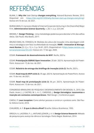 77
Startup Teams Playbook
Sebrae Pernambuco
REFERÊNCIAS
BLANK, S. Why the Lean Startup changes everything, Harvard Business Review, 2013.
Disponível em: <https://hbr.org/2013/05/why-the-lean-start-up-changes-everything>
Acesso em:10 de out. de 2021.
BURGELMAN, R. A process Model of Internal Corporate Venturing in the Diversified Major
Firm. Administrative Science Quarterly, v. 28, n. 2, p. 223-244.
BROWN, T. Design Thinking – Uma metodologia poderosa para decretar o fim das velhas
ideias. São Paulo: Alta Books, 2017.
BRUNO-FARIA, M.; FONSECA, M. Medidas da cultura de inovação: Uma abordagem sistê-
mica e estratégica com foco na efetividade da inovação. INMR – Innovation & Manage-
ment Review, [S. l.], v. 12, n. 3, p. 56-81, 2015. Disponível em <https://www.revistas.usp.
br/rai/article/view/101235> Acesso em: 17 de ago. 2020.
CESAR. Framework de desenvolvimento do MVP. Recife, 2021a.
CESAR. Prototipação SEBRAE Open Innovation. 20 abr. 2021b. Apresentação do Power-
Point. Acesso em: 15 de nov. de 2021.
CESAR. Relatório de entrega dos briefings de inovação (ciclo 2). Recife, 2021c.
CESAR. Road map do MVP (ciclo 2). 05 ago. 2021d. Apresentação do PowerPoint. Acesso
em: 15 de nov. de 2021.
CESAR. Road map de prototipação (ciclo 2). 06 jun. 2021e. Apresentação do Power-
Point. Acesso em: 15 de nov. de 2021.
CONGRESSO BRASILEIRO DE PESQUISA E DESENVOLVIMENTO EM DESIGN, 9., 2010, São
Paulo. Anais [...]. CASTRO, M. L. A. C.; CARDOSO, J. Design Estratégico: taxonomias e
inserção em contextos contemporâneos. P&D Design | Conference paper.
CAROLI, P. Lean Inception: Como alinhar pessoas e construir o produto certo. São Pau-
lo: Editora Caroli, 2018.
CHALMERS, A. F. O que é ciência afinal? Brasília: Editora Brasilience, 1993.
DRESCH, A.; LACERDA, P. L.; ANTUNES JÚNIOR, J. A. V. Design Science Research: Método
de pesquisa para avanço da ciência e tecnologia. Porto Alegre: Bookman, 2014.
 
