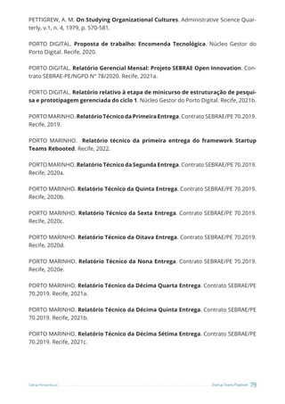 79
Startup Teams Playbook
Sebrae Pernambuco
PETTIGREW, A. M. On Studying Organizational Cultures. Administrative Science Quar-
terly, v.1, n. 4, 1979, p. 570-581.
PORTO DIGITAL. Proposta de trabalho: Encomenda Tecnológica. Núcleo Gestor do
Porto Digital. Recife, 2020.
PORTO DIGITAL. Relatório Gerencial Mensal: Projeto SEBRAE Open Innovation. Con-
trato SEBRAE-PE/NGPD Nº 78/2020. Recife, 2021a.
PORTO DIGITAL. Relatório relativo à etapa de minicurso de estruturação de pesqui-
sa e prototipagem gerenciada do ciclo 1. Núcleo Gestor do Porto Digital. Recife, 2021b.
PORTO MARINHO. Relatório Técnico da Primeira Entrega. Contrato SEBRAE/PE 70.2019.
Recife, 2019.
PORTO MARINHO. Relatório técnico da primeira entrega do framework Startup
Teams Rebooted. Recife, 2022.
PORTO MARINHO. Relatório Técnico da Segunda Entrega. Contrato SEBRAE/PE 70.2019.
Recife, 2020a.
PORTO MARINHO. Relatório Técnico da Quinta Entrega. Contrato SEBRAE/PE 70.2019.
Recife, 2020b.
PORTO MARINHO. Relatório Técnico da Sexta Entrega. Contrato SEBRAE/PE 70.2019.
Recife, 2020c.
PORTO MARINHO. Relatório Técnico da Oitava Entrega. Contrato SEBRAE/PE 70.2019.
Recife, 2020d.
PORTO MARINHO. Relatório Técnico da Nona Entrega. Contrato SEBRAE/PE 70.2019.
Recife, 2020e.
PORTO MARINHO. Relatório Técnico da Décima Quarta Entrega. Contrato SEBRAE/PE
70.2019. Recife, 2021a.
PORTO MARINHO. Relatório Técnico da Décima Quinta Entrega. Contrato SEBRAE/PE
70.2019. Recife, 2021b.
PORTO MARINHO. Relatório Técnico da Décima Sétima Entrega. Contrato SEBRAE/PE
70.2019. Recife, 2021c.
 