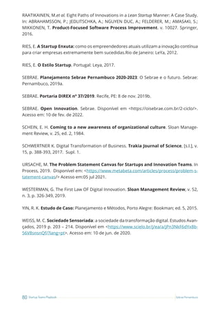 80 Startup Teams Playbook Sebrae Pernambuco
RAATIKAINEN, M.et al. Eight Paths of Innovations in a Lean Startup Manner: A Case Study.
In: ABRAHAMSSON, P.; JEDLITSCHKA, A.; NGUYEN DUC, A.; FELDERER, M.; AMASAKI, S.;
MIKKONEN, T. Product-Focused Software Process Improvement. v. 10027. Springer,
2016.
RIES, E. A Startup Enxuta: como os empreendedores atuais utilizam a inovação contínua
para criar empresas extremamente bem sucedidas.Rio de Janeiro: LeYa, 2012.
RIES, E. O Estilo Startup. Portugal: Leya, 2017.
SEBRAE. Planejamento Sebrae Pernambuco 2020-2023: O Sebrae e o futuro. Sebrae:
Pernambuco, 2019a.
SEBRAE. Portaria DIREX nº 37/2019. Recife, PE: 8 de nov. 2019b.
SEBRAE. Open Innovation. Sebrae. Disponível em <https://oisebrae.com.br/2-ciclo/>.
Acesso em: 10 de fev. de 2022.
SCHEIN, E. H. Coming to a new awareness of organizational culture. Sloan Manage-
ment Review, v. 25, ed. 2, 1984.
SCHWERTNER K. Digital Transformation of Business. Trakia Journal of Science, [s.l.], v.
15, p. 388-393, 2017. Supl. 1.
URSACHE, M. The Problem Statement Canvas for Startups and Innovation Teams. In
Process, 2019. Disponível em: <https://www.metabeta.com/articles/process/problem-s-
tatement-canvas/> Acesso em:05 jul 2021.
WESTERMAN, G. The First Law OF Digital Innovation. Sloan Management Review, v. 52,
n. 3, p. 326-349, 2019.
YIN, R. K. Estudo de Caso: Planejamento e Métodos, Porto Alegre: Bookman; ed. 5, 2015.
WEISS, M. C. Sociedade Sensoriada: a sociedade da transformação digital. Estudos Avan-
çados, 2019 p. 203 – 214. Disponível em <https://www.scielo.br/j/ea/a/jPn3NkF6dYx8b-
56V8snsnQf/?lang=pt>. Acesso em: 10 de jun. de 2020.
 
