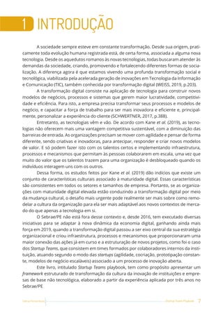 7
Startup Teams Playbook
Sebrae Pernambuco
1 INTRODUÇÃO
A sociedade sempre esteve em constante transformação. Desde sua origem, prati-
camente toda evolução humana registrada está, de certa forma, associada a alguma nova
tecnologia. Desde os aquedutos romanos às novas tecnologias, todas buscaram atender às
demandas da sociedade, criando, promovendo e fortalecendo diferentes formas de socia-
lização. A diferença agora é que estamos vivendo uma profunda transformação social e
tecnológica, viabilizada pela acelerada geração de inovações em Tecnologia da Informação
e Comunicação (TIC), também conhecida por transformação digital (WEISS, 2019, p.203).
A transformação digital consiste na aplicação de tecnologia para construir novos
modelos de negócios, processos e sistemas que gerem maior lucratividade, competitivi-
dade e eficiência. Para isto, a empresa precisa transformar seus processos e modelos de
negócio, e capacitar a força de trabalho para ser mais inovadora e eficiente e, principal-
mente, personalizar a experiência do cliente (SCHWERTNER, 2017, p.388).
Entretanto, as tecnologias vêm e vão. De acordo com Kane et al. (2019), as tecno-
logias não oferecem mais uma vantagem competitiva sustentável, com a diminuição das
barreiras de entrada. As organizações precisam se mover com agilidade e pensar de forma
diferente, sendo criativas e inovadoras, para antecipar, responder e criar novos modelos
de valor. E só podem fazer isto com os talentos certos e implementando infraestrutura,
processos e mecanismos que permitam às pessoas colaborarem em escala, uma vez que
muito do valor que os talentos trazem para uma organização é desbloqueado quando os
indivíduos interagem uns com os outros.
Dessa forma, os estudos feitos por Kane et al. (2019) dão indícios que existe um
conjunto de características culturais associado à maturidade digital. Essas características
são consistentes em todos os setores e tamanhos de empresa. Portanto, se as organiza-
ções com maturidade digital elevada estão conduzindo a transformação digital por meio
da mudança cultural, o desafio mais urgente pode realmente ser mais sobre como remo-
delar a cultura da organização para ela ser mais adaptável aos novos contextos de merca-
do do que apenas a tecnologia em si.
O Sebrae/PE não está fora desse contexto e, desde 2016, tem executado diversas
iniciativas para se adaptar à nova dinâmica da economia digital, ganhando ainda mais
força em 2019, quando a transformação digital passou a ser eixo central da sua estratégia
organizacional e criou infraestrutura, processos e mecanismos que proporcionaram uma
maior conexão das ações já em curso e a estruturação de novos projetos, como foi o caso
dos Startup Teams, que consistem em times formados por colaboradores internos da insti-
tuição, atuando segundo o modo das startups (agilidade, cocriação, prototipação constan-
te, modelos de negócio escaláveis) associado a um processo de inovação aberta.
Este livro, intitulado Startup Teams playbook, tem como propósito apresentar um
framework estruturado de transformação da cultura da inovação de instituições e empre-
sas de base não tecnológica, elaborado a partir da experiência aplicada por três anos no
Sebrae/PE
 