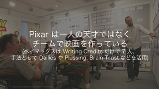 https://www.youtube.com/watch?v=Ri5noa6Zoxw 10
Pixar は一人の天才ではなく
チームで映画を作っている
(ベイマックスは Writing Credits だけで 7 人、
手法として Dailies や Plussing, Brain Trust などを活用)
 