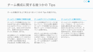 チームには組成された目的があり、それが明確で、かつ達成可能なスキルを持つメンバーで構成され
ているほど良いチームであると言える。
121
チームの目的に合わせたチーム構成
明確な目的がある
チームが達成すべき目的があり、
それが明確でかつメンバーに共有
されていること。そしてメンバー
が目的の達成にコミットしている
こと。
もちろん成果物やその完成系は作
る途中で変わってくることもあり
うるけれど、根本的なビジョンや
目的というものはほとんどぶれな
いものがあると望ましい。
目的達成に必要なスキルがある
タスクの遂行や問題解決に適する
スキルがチーム全体として備わっ
ていること。
一人の方が早いのならチームを結
成する必要もない。
個々人の目的との合致
大きな方向性として、チームメン
バーの目的とチームの目的が合致
していることが望ましい。
とはいえ営利目的の企業なので、
短期的な目標を達成することも重
要。うまくバランスをとること。
 