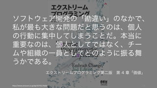 http://www.amazon.co.jp/dp/4274217620/ 13
ソフトウェア開発の「勘違い」のなかで、
私が最も大きな問題だと思うのは、個人
の行動に集中してしまうことだ。本当に
重要なのは、個人としてではなく、チー
ムや組織の一員としてどのように振る舞
うかである。
エクストリームプログラミング第二版 第 4 章「価値」
 