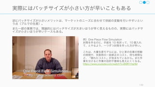 タスクのフローの全体最適化を行うには、以下の 3 つのポイントに気を払うと良い。
139
フローと全体最適化の管理
制約への対応
タスクの処理をシステムとみなし、
マップ化してみたとき、システム
には通常、システム全体の動きを
規定する制約がある。その制約に
対応する必要がある。
フローの流れを早くする
小バッチ化や自動化などをするこ
とで、タスクのフローの流れを早
くする。
フローを乱す例外への対応
フローは割り込みや例外に大きく
影響を受ける場合がある。チーム
外からの予定外のタスクの発生や、
ミスによる手戻りを避けるために、
フローを乱すもにに対しての予防
や対策をしておくと全体がより効
率かされる。
たとえば：
• 割り込みや例外の原因を見つけ
て対処する
• 割り込みや例外に強いシステム
を作る
 
