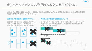 システムのボトルネックとなっている部分を見つけて、それを活用したり、能力を高めると全体のア
ウトプットが良くなる。制約は悪ではなく制約によりコントロールが行えることに目をつけると良い。
140
制約条件の理論を意識した全体最適化
1. システムの制約
条件を見つける
組織のゴールを確
認し、システム全
体のパフォーマン
スに影響を及ぼす
ものを見つける。
多くの場合は、そ
のプロセスのい前
にあるタスクの在
庫で発見される。
2. 制約条件を徹底
活用 (exploit) する
制約とみなされた
プロセスの有用性
と効率性を増やす。
3. 制約条件以外を
制約条件に従属
ほかのプロセスは
ボトルネックに奉
仕する。
4. 制約条件の能力
を高める
ボトルネックの許
容量を上げる。
5. 制約条件が解消
されたら 1 に戻る
ボトルネックは移
動するものなので、
ひとつ解決すれば
次のボトルネック
の処理に移る。
今回はここに着目
 