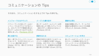 チームの有効性は「タスクへの有効性」と「ウェルビイーング」の 2 軸で測られるとしたとき、コ
ミュニケーションはその両方に大きな影響を与えるため、コミュニケーションは重要な要素となる。
Social Time Crucial to Daily Emotional Wellbeing in U.S. 158
チームがコミュニケーションに責任を持つべき理由
生産性への影響
コミュニケーションはチームの生産性に大きく影響す
る。タスクの状況の透明化や手戻りの削減などができ
るだけではなく、メンバー間のやり取りが増加するだ
けでも、チーム全体の効率が 35% 上昇する
(Pentalnd, 2012)。
またお互いの学習を促進する上でもコミュニケーショ
ンは重要な要素となる。
ウェルビーイングの確保
人が生き生きとした一日を過ごすためには、誰かと一
緒に過ごす時間が 6 時間必要であり、仕事で疲弊しな
いためにもチームが必要となる（実際フリーランスは
精神的な辛さや孤独さを抱えがち）
 