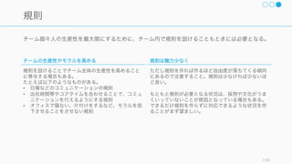 チームの有効性を高めるためには、フォーマルとインフォーマルなコミュニケーションの両方をうま
く組み合わせる必要がある。
159
フォーマルとインフォーマルなコミュニケーション
フォーマル
会議や報告書のほか、相談などがフォーマルなコミュ
ニケーションと言える。
制度の中にフォーマルなコミュニケーションを効果的
に入れ込むことで、チームの生産性は良くなる。
今回はこちらのフォーマルなコミュニケーションを中
心に解説する。
インフォーマル
インフォーマルな会話が多いほどチームの生産性も良
くなる (Weber, 2013)。これはインフォーマルな会話
の中で人の情報や仕事の情報、ノウハウなどを共有し
ているからだと考えられる。
インフォーマルなコミュニケーションを促進するため
には、様々な方策が取られている。
• 休憩時間を同時に取る
• 人の集まる場所を設計する
• オフサイトミーティングを行う
 