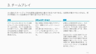 少人数のスタートアップの生産性は基本的に最大であるべきである。生産性が最大でないのなら、何
かが間違っている証拠なので振り返りなどを行うこと。
192
3. チームプレイ
文化
スケールしたときにどういう企業
になっていたいかを考えながら、
チームの文化、ひいては企業の文
化を育てていく。特に初期の企業
文化は採用にも影響するので、
後々の企業文化を規定する大きな
要因になる。
コミュニケーション
特に初期は方向性が変わりやすい
ので、頻繁にコミュニケーション
する。
また振り返りを忘れない。スター
トアップは振り返りやフィード
バックをつい後回しにしがちであ
る。
規則
必要以上の規則を作らない。ただ
し全体の生産性を上げる規則を
作ったり、モラルを一定以上低下
させない規則は導入すべき（例え
ば職場で寝ない等）。
あとはどういう文化を育てたいか
次第で規則を調整していく。また
創造的になるための規則であれば
積極的に導入していくこと（それ
は時には、顧客の電話を取る、と
いうエンジニアにとっては嫌な規
則であっても）。
 
