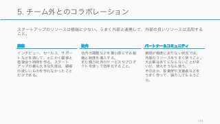 スタートアップのリソースは極端に少ない。うまく外部と連携して、外部の良いリソースは活用する
こと。
194
5. チーム外とのコラボレーション
顧客
インタビュー、セールス、サポー
トなどを通して、とにかく顧客と
直接会う時間を作る。スタート
アップの最も大きな失敗は、顧客
の欲しいものを作れなかったこと
だけである。
社内
社内の調整などを最小限にする組
織と制度を導入する。
また極力社外のサービスやプロダ
クトを使って効率化すること。
パートナー＆コミュニティ
資源が極度に足りない状況では、
外部のリソースをうまく使うこと。
大企業はあてにならないことが多
いが、使えそうなら使う。
そのほか、投資家や支援者などを
うまく作って、協力してもらうこ
と。
 