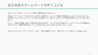 本スライドではチームワークに関する概念を見てきました。
内容は「チームワークをどのように見たら便利か」という一般論や理論のまとめでしかありません。
具体例についてはこのスライドで挙げた観点から、様々な Web 上の記事を検索いただければと思い
ます。
そして一般的な理論と様々な具体例を組み合わせ、そこから自分自身のチームワーキングの理論を打
ち立てれば、再現可能な良いチームを作れるようになるのではないでしょうか。
みなさんのスタートアップのチームが、目的を達成できる、幸せなチームであることを願います。
196
自分自身のチームワークを作り上げる
 
