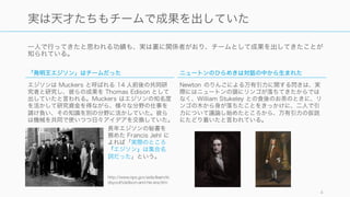 一人で行ってきたと思われる功績も、実は裏に関係者がおり、チームとして成果を出してきたことが
知られている。
4
実は天才たちもチームで成果を出していた
「発明王エジソン」はチームだった
エジソンは Muckers と呼ばれる 14 人前後の共同研
究者と研究し、彼らの成果を Thomas Edison として
出していたと言われる。Muckers はエジソンの知名度
を活かして研究資金を得ながら、様々な分野の仕事を
請け負い、その知識を別の分野に活かしていた。彼ら
は機械を共同で使いつつ日々アイデアを交換していた。
http://www.nps.gov/edis/learn/ki
dsyouth/edison-and-his-era.htm
長年エジソンの秘書を
務めた Francis Jehl に
よれば「実際のところ
『エジソン』は集合名
詞だった」という。
ニュートンのひらめきは対話の中から生まれた
Newton のりんごによる万有引力に関する閃きは、実
際にはニュートンの頭にリンゴが落ちてきたからでは
なく、William Stukeley との食後のお茶のときに、リ
ンゴの木から身が落ちたことをきっかけに、二人で引
力について議論し始めたところから、万有引力の仮説
にたどり着いたと言われている。
 