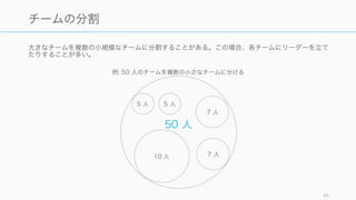 非階層化組織と階層化組織はいずれも向き不向きがあり、どちらが良いというものではない。人材の
状況などを見極めて、使い分けたり組み合わせたりする必要がある。
46
いずれの組織形態も万能ではない
非階層型組織が有効なとき
• 創造性が求められる仕事
• 環境や要件が変わりやすいとき
• メンバーが自律的に動ける素質や起業家精神がある
階層化組織が有効なとき
• 確実な実行が求められる仕事
• マニュアル化や標準化が行われており、定型通りに
やれば他チームとの共同の擦り合わせが不要
• Command & Control で、上からの命令に従順に
動けば成功することがわかっているときに有効
非階層型組織が苦手とするもの
• 自律的に動くのが苦手な人が定着しにくい
• 階層を上がることによる給与上昇や役職付きなどの
インセンティブが発生しにくい
• ゴールや情報がうまく共有されていないと各々が勝
手に動き、結果的に非効率になる可能性もある
• 上からの教育があまり行われず、部下が育たないの
で、最初からスキルのある人を雇う必要がある
階層化組織が苦手とするもの
• 自律的に動ける人（多くの場合は優秀な人）が定着
しにくい
• 意思決定に時間がかかり、環境の変化に対応できな
いときがある
 