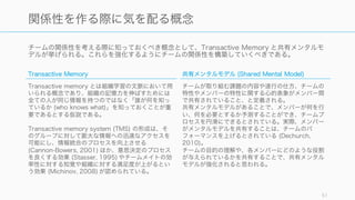 チームのサイズが大きくなるとコミュニケーションをするパスが増え、情報の同期や会議の設定など
にコストがかかる。そのためタスクに合ったチームのサイズの選択をすることが重要である。
たとえば以下は 3, 6, 9 人のチームの場合に必要となるコミュニケーションの経路の数である。経路
の数は (n * (n ‒ 1)) / 2 で計算でき、チームのメンバーが増えるごとに加速度的に経路の数も増える。
51
チームのサイズとコミュニケーションコストの増大
3 人チームの場合は経路は 3 6 人チームの場合は経路は 15 9 人チームの場合は経路は 36
経路数 = (n * (n -1)) / 2
 