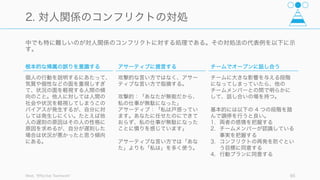 機能していないチームは、以下の段階を経て機能するチームへと変わることができる。
Patrick Lencioni, The Five Dysfunctions of a Team: A Leadership Fable 85
チームを機能 (work) させるために
段階 状態 到達方法（例）
1. 互いを信頼 (trust) する 信頼とは、メンバー同士が相手に悪意がないことを信
じ、グループ内で互いに慎重になったりしない
1. 個人の歴史に関して話す
2. チームメイトの最もチームに貢献し
ている点と、改善点をあげる
3. 性格や行動性向のプロファイル共有
2. アイデアをめぐって遠慮
なく衝突 (conflict) する
生産的な意見の衝突を行う。意見の衝突はアイデアの
みを対象とし、個人攻撃は避ける。激しくても良い。
1. 衝突を避ける傾向を認める
2. 問題や衝突をあえて掘り起こす
3. 健全な議論から逃げないように誘導
3. 決定や行動計画に責任感
(commitment) を持って取
り組む
全員一致や確実性を求めず、全員の意見を考慮した結
果の最終決定に従い、取り組む
1. 関係者に何を伝えるべきかを決める
(すると意見の不一致に気づく)
2. 決定の実行の期限を明確にする
4. 計画を守らなかった場合、
互いの責任 (accountability)
を追求する
対人関係を悪くするような難しい会話を避けようとせ
ず、他人との危険領域に踏み込んで、相手の仕事ぶり
に高い期待を寄せる
1. 目標と基準を公表し、行動を明確に
2. 簡単な定期進 レビューを行う
3. チーム報酬を設定する
5. チーム全体の結果
(result) を達成することを重
視する
メンバーがグループ全体の目標だけに集中し、地位な
どの余計なことに気を取られない
1. 具体的な結果を宣言する
2. 結果に基づく報酬を出す
 