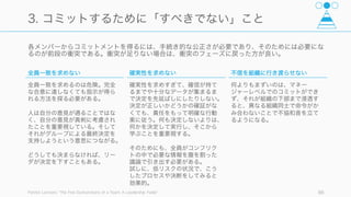Lencioni が指摘する通り、チームワークとは「少数の原則を長期にわたって実践することにほかな
らない」。そして「機能するチームのメンバーは、人間が不完全であると認めることによって」結果
を出す。
Patrick Lencioni, The Five Dysfunctions of a Team: A Leadership Fable 86
機能しているチーム
1. 信頼
2. 衝突
3. コミットメント
4. 説明責任
5. 結果
1. 互いに悪意がないことを信じ、グループ内で身を
守ったり慎重になったりする必要がない
5. チーム全体が結果を出す
2. アイデアを巡って衝突しあい、より良いアイデアに
到達する
3. 全員が主張、衝突し、それぞれの意見をフェアに考
慮することで全員の合意がなくとも決定する。
4. 決まったことや決められた責任に対して説明責任を
追及する
 