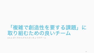 さらに高い結果を出すために、幾つかの方略を使うと良い。最善のチームとは、常に最善を求めて変
わり続けるチームである。
http://www.dhbr.net/articles/-/3439
94
5. 結果を出す
ピアコーチング
マネージャーやリーダーとではな
く、同僚とお互いにコーチングを
する。2 人でやるのではなく、3
人以上で、できれば。あらかじめ
期待や関心を明らかにしておくと
良い。そうすることで、チームメ
ンバー個々人がより高い結果を出
せるようになる。
優秀なチームが優秀な人を呼ぶ
優秀な人は優秀なチームで働きた
がる。優秀な結果を出していれば、
次第に優秀な人が自動的に集まっ
てきて、さらに結果が出せるチー
ムになる。
自分達の成果をきちんと外に通達
すると良い。
チームはダイナミックに変わる
チームは実行と学習を繰り返しな
がら、ダイナミックに変わってい
く (Edmondson, 2012)。
そのため完璧なチームワークは存
在せず、常に改善を行っていく必
要がある。常に進歩し続けるチー
ムが最適なチームである。
 