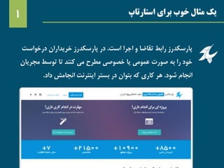 ‫استارتاپ‬ ‫برای‬ ‫خوب‬ ‫مثال‬ ‫یک‬1
‫پارسکدرز‬‫اجرا‬ ‫و‬ ‫تقاضا‬ ‫رابط‬‫است‬.‫درخواست‬ ‫خریداران‬ ‫پارسکدرز‬ ‫در‬
‫مجر‬ ‫توسط‬ ‫تا‬ ‫کنند‬ ‫می‬ ‫مطرح‬ ‫خصوصی‬ ‫یا‬ ‫عمومی‬ ‫صورت‬ ‫به‬ ‫را‬ ‫خود‬‫یان‬
‫شود‬ ‫انجام‬.‫داد‬ ‫انجامش‬ ‫اینترنت‬ ‫بستر‬ ‫در‬ ‫بتوان‬ ‫که‬ ‫کاری‬ ‫هر‬.
 