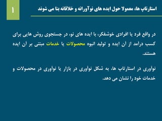 ‫شوند‬ ‫می‬ ‫بنا‬ ‫خالقانه‬ ‫و‬ ‫نوآورانه‬ ‫های‬ ‫ایده‬ ‫حول‬ ‫معموال‬ ،‫ها‬ ‫استارتاپ‬1
‫در‬‫واقع‬‫فرد‬‫یا‬‫افرادی‬،‫خوشفکر‬‫با‬‫ایده‬‫های‬،‫نو‬‫در‬‫جستجوی‬‫روش‬‫هایی‬‫بر‬‫ای‬
‫کسب‬‫درآمد‬‫از‬‫آن‬‫ایده‬‫و‬‫تولید‬‫انبوه‬‫محصوالت‬‫یا‬‫خدمات‬‫مبتنی‬‫بر‬‫آن‬‫ای‬‫ده‬
‫هستند‬.
‫نوآوری‬‫در‬‫استارتاپ‬،‫ها‬‫به‬‫شکل‬‫نوآوری‬‫در‬‫بازار‬‫یا‬‫نوآوری‬‫در‬‫محصوالت‬‫و‬
‫خدمات‬‫خود‬‫را‬‫نشان‬‫می‬‫دهد‬.
 