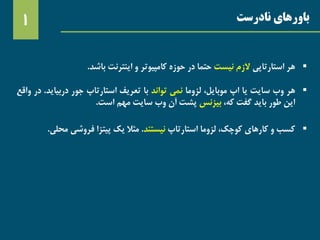 ‫نادرست‬ ‫باورهای‬1
‫هر‬‫استارتاپی‬‫الزم‬‫نیست‬‫حتما‬‫در‬‫حوزه‬‫کامپیوتر‬‫و‬‫اینترنت‬‫باشد‬.
‫هر‬‫وب‬‫سایت‬‫یا‬‫اپ‬،‫موبایل‬‫لزوما‬‫نمی‬‫تواند‬‫با‬‫تعریف‬‫استارتاپ‬‫جور‬‫دربیای‬‫د‬.‫در‬‫واقع‬
‫این‬‫طور‬‫باید‬‫گفت‬،‫که‬‫بیزنس‬‫پشت‬‫آن‬‫وب‬‫سایت‬‫مهم‬‫است‬.
‫کسب‬‫و‬‫کارهای‬،‫کوچک‬‫لزوما‬‫استارتاپ‬‫نیستند‬.‫مثال‬‫یک‬‫پیتزا‬‫فروشی‬‫مح‬‫لی‬.
 