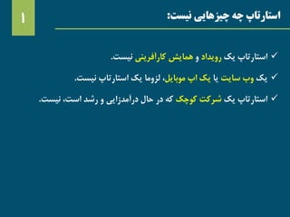 ‫استارتاپ‬‫نیست‬ ‫چیزهایی‬ ‫چه‬:1
‫استارتاپ‬‫یک‬‫رویداد‬‫و‬‫همایش‬‫کارآفرینی‬‫نیست‬.
‫یک‬‫وب‬‫سایت‬‫یا‬‫یک‬‫اپ‬‫موبایل‬،‫لزوما‬‫یک‬‫استارتاپ‬‫نیست‬.
‫استارتاپ‬‫یک‬‫شرکت‬‫کوچک‬‫که‬‫در‬‫حال‬‫درآمدزایی‬‫و‬‫رشد‬،‫است‬‫نیست‬.
 