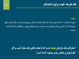 ‫استارتاپ‬ ‫برای‬ ‫خوب‬ ‫تعریف‬ ‫یک‬1
‫استارتاپ‬‫سازمان‬ ‫یک‬‫موقت‬‫کار‬ ‫و‬ ‫کسب‬ ‫مدل‬ ‫یک‬ ‫یافتن‬ ‫هدف‬ ‫با‬ ‫که‬ ‫است‬
‫است‬ ‫آمده‬ ‫بوجود‬ ‫پذیر‬ ‫مقیاس‬ ‫و‬ ‫تکرارپذیر‬.
‫موقت‬:
‫استارتاپ‬ ‫یعنی‬10‫ندارد‬ ‫معنی‬ ‫ساله‬.‫مناسب‬ ‫کار‬ ‫و‬ ‫کسب‬ ‫مدل‬ ‫سریع‬ ‫یافتن‬ ‫استارتاپ‬ ‫یک‬ ‫کار‬‫طبق‬
‫است‬ ‫ممکن‬ ‫زمان‬ ‫کمترین‬ ‫در‬ ،‫باال‬ ‫تعریف‬.‫استار‬ ‫یک‬ ‫موفقیت‬ ‫در‬ ‫مهمی‬ ‫عوامل‬ ‫زمان‬ ‫و‬ ‫سرعت‬‫تاپ‬
‫هستند‬.
 