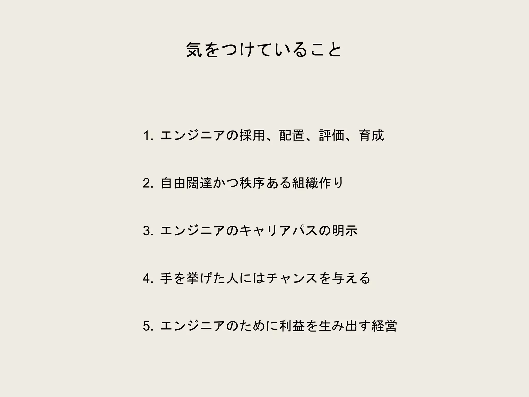 気をつけていること
1. エンジニアの採用、配置、評価、育成
2. 自由闊達かつ秩序ある組織作り
3. エンジニアのキャリアパスの明示
4. 手を挙げた人にはチャンスを与える
5. エンジニアのために利益を生み出す経営
 
