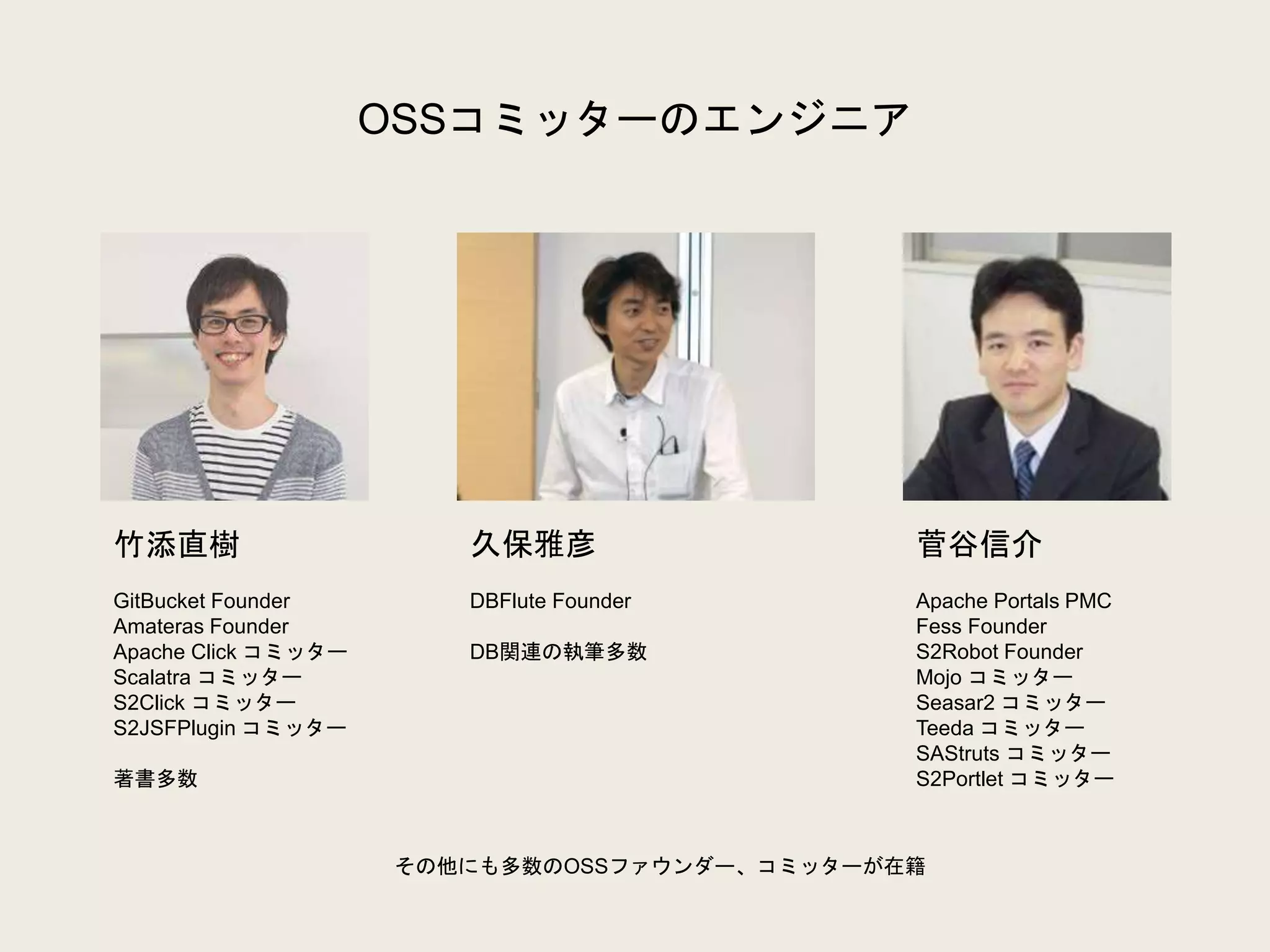 OSSコミッターのエンジニア
竹添直樹
GitBucket Founder
Amateras Founder
Apache Click コミッター
Scalatra コミッター
S2Click コミッター
S2JSFPlugin コミッター
著書多数
久保雅彦
DBFlute Founder
DB関連の執筆多数
菅谷信介
Apache Portals PMC
Fess Founder
S2Robot Founder
Mojo コミッター
Seasar2 コミッター
Teeda コミッター
SAStruts コミッター
S2Portlet コミッター
その他にも多数のOSSファウンダー、コミッターが在籍
 