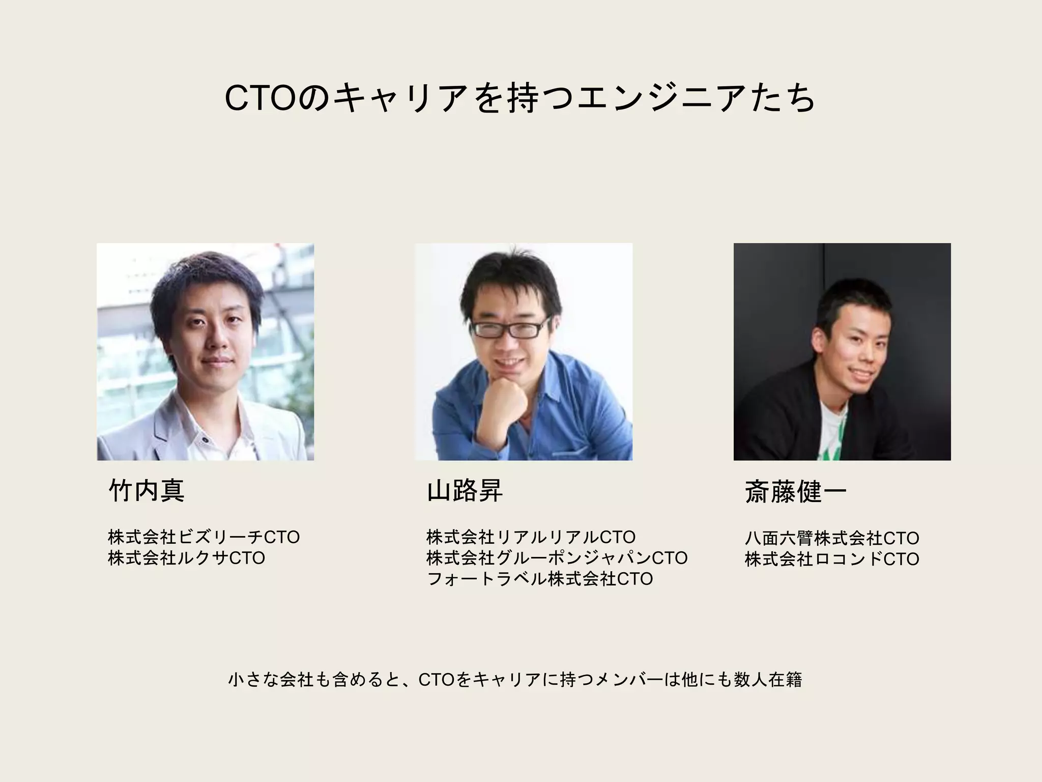 CTOのキャリアを持つエンジニアたち
竹内真
株式会社ビズリーチCTO
株式会社ルクサCTO
山路昇
株式会社リアルリアルCTO
株式会社グルーポンジャパンCTO
フォートラベル株式会社CTO
斎藤健一
八面六臂株式会社CTO
株式会社ロコンドCTO
小さな会社も含めると、CTOをキャリアに持つメンバーは他にも数人在籍
 