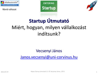 Startup Útmutató
Miért, hogyan, milyen vállalkozást
indítsunk?
Vecsenyi János
Janos.vecsenyi@uni-corvinus.hu
Képes Starup útmutató 3.1 © Vecsenyi János, 2013. 1
Rövid változat
2013.07.07.
 