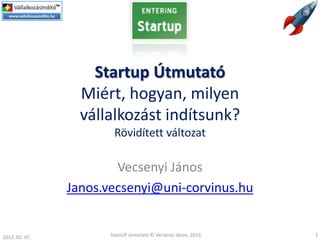 Startup Útmutató
                  Miért, hogyan, milyen
                  vállalkozást indítsunk?
                        Rövidített változat

                        Vecsenyi János
                Janos.vecsenyi@uni-corvinus.hu


2013. 02. 07.          StartUP útmutató © Vecsenyi János, 2013.   1
 