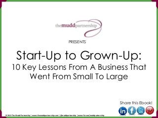 Start-Up to Grown-Up:
10 Key Lessons From A Business That
Went From Small To Large
Share this Ebook!
PRESENTS
© 2013 The Mudd Partnership | www.themuddpartnership.com | @muddpartnership | www.fb.com/muddpartnership
 