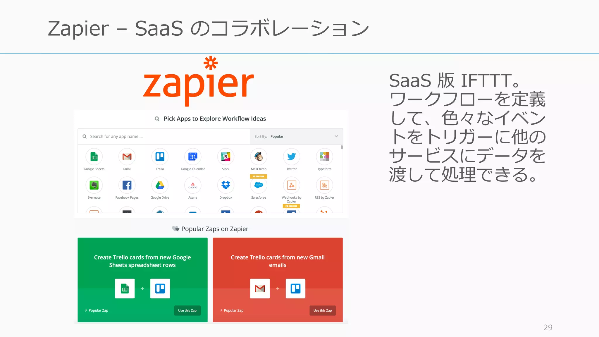 SaaS 版 IFTTT。
ワークフローを定義
して、⾊々なイベン
トをトリガーに他の
サービスにデータを
渡して処理できる。
29
Zapier – SaaS のコラボレーション
 