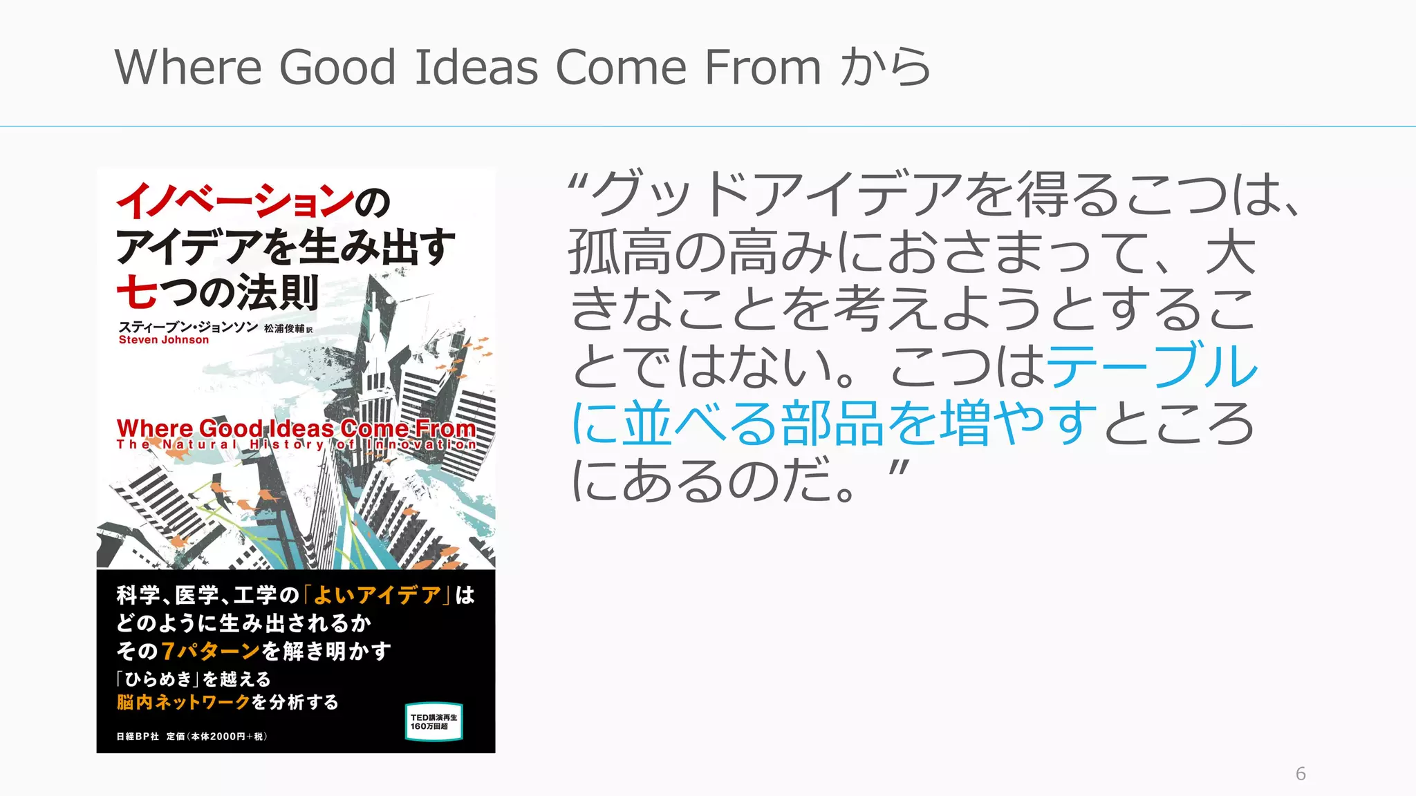 “グッドアイデアを得るこつは、
孤⾼の⾼みにおさまって、⼤
きなことを考えようとするこ
とではない。こつはテーブル
に並べる部品を増やすところ
にあるのだ。”
6
Where Good Ideas Come From から
 