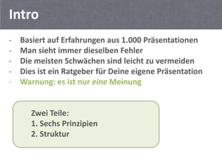 Intro
-   Basiert auf Erfahrungen aus 1.000 Präsentationen
-   Man sieht immer dieselben Fehler
-   Die meisten Schwächen sind leicht zu vermeiden
-   Dies ist ein Ratgeber für Deine eigene Präsentation
-   Warnung: es ist nur eine Meinung


       Zwei Teile:
       1. Sechs Prinzipien
       2. Struktur
 