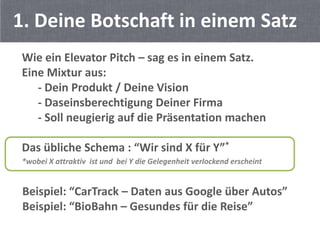 1. Deine Botschaft in einem Satz
 Wie ein Elevator Pitch – sag es in einem Satz.
 Eine Mixtur aus:
    - Dein Produkt / Deine Vision
    - Daseinsberechtigung Deiner Firma
    - Soll neugierig auf die Präsentation machen

 Das übliche Schema : “Wir sind X für Y”*
 *wobei X attraktiv ist und bei Y die Gelegenheit verlockend erscheint


 Beispiel: “CarTrack – Daten aus Google über Autos”
 Beispiel: “BioBahn – Gesundes für die Reise”
 