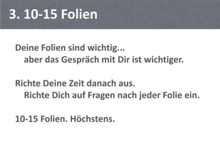 3. 10-15 Folien

 Deine Folien sind wichtig...
   aber das Gespräch mit Dir ist wichtiger.

 Richte Deine Zeit danach aus.
   Richte Dich auf Fragen nach jeder Folie ein.

 10-15 Folien. Höchstens.
 