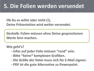 5. Die Folien werden versendet

Ob Du es willst oder nicht (!),
Deine Präsentation wird weiter versendet.

Deshalb: Folien müssen ohne Deine gesprochenen
Worte Sinn machen.

Wie geht’s?
  - Infos auf jeder Folie müssen “rund” sein.
  - Bitte *keine* komplexen Grafiken.
  - Die Größe der Datei muss sich für E-Mail eignen.
  - PDF ist die gute Alternative zu Powerpoint.
 