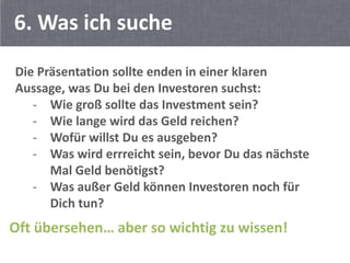 6. Was ich suche
Die Präsentation sollte enden in einer klaren
Aussage, was Du bei den Investoren suchst:
   - Wie groß sollte das Investment sein?
   - Wie lange wird das Geld reichen?
   - Wofür willst Du es ausgeben?
   - Was wird errreicht sein, bevor Du das nächste
      Mal Geld benötigst?
   - Was außer Geld können Investoren noch für
      Dich tun?
Oft übersehen… aber so wichtig zu wissen!
 