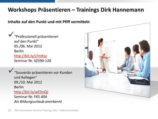 Workshops Präsentieren – Trainings Dirk Hannemann
Inhalte auf den Punkt und mit Pfiff vermitteln


“Professionell präsentieren
     auf den Punkt“
     05./06. Mai 2012
     Berlin
     http://bit.ly/z7mKsy
     Seminar Nr. SZ590-120

“Souverän präsentieren vor Kunden
     und Kollegen“
     09./10. Mai 2012
     Berlin
     http://bit.ly/wEDnQJ
     Seminar Nr. FK5.404
     Als Bildungsurlaub anerkannt

23   Dirk Hannemann Termine Trainings 2012 - Volkshochschulen
 