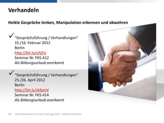 Verhandeln
Heikle Gespräche lenken, Manipulation erkennen und abwehren


“Gesprächsführung / Verhandlungen“
     15./16. Februar 2012
     Berlin
     http://bit.ly/yYjjFo
     Seminar Nr. FK5.412
     Als Bildungsurlaub anerkannt

“Gesprächsführung / Verhandlungen“
     25./26. April 2012
     Berlin
     http://bit.ly/zkfpmV
     Seminar Nr. FK5.414
     Als Bildungsurlaub anerkannt


25   Dirk Hannemann Termine Trainings 2012 - Volkshochschulen
 