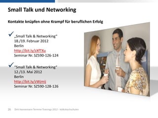 Small Talk und Networking
Kontakte knüpfen ohne Krampf für beruflichen Erfolg


„Small Talk & Networking“
     18./19. Februar 2012
     Berlin
     http://bit.ly/zXfTXu
     Seminar Nr. SZ590-126-124

“Small Talk & Networking“
     12./13. Mai 2012
     Berlin
     http://bit.ly/zWjmij
     Seminar Nr. SZ590-128-126




26   Dirk Hannemann Termine Trainings 2012 - Volkshochschulen
 