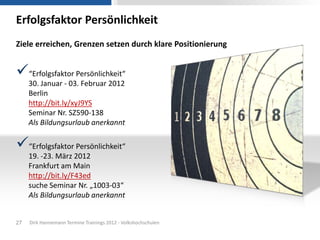 Erfolgsfaktor Persönlichkeit
Ziele erreichen, Grenzen setzen durch klare Positionierung


“Erfolgsfaktor Persönlichkeit“
     30. Januar - 03. Februar 2012
     Berlin
     http://bit.ly/xyJ9YS
     Seminar Nr. SZ590-138
     Als Bildungsurlaub anerkannt

“Erfolgsfaktor Persönlichkeit“
     19. -23. März 2012
     Frankfurt am Main
     http://bit.ly/F43ed
     suche Seminar Nr. „1003-03“
     Als Bildungsurlaub anerkannt


27   Dirk Hannemann Termine Trainings 2012 - Volkshochschulen
 