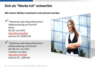 Sich als “Marke Ich” entwerfen
Mit seinen Stärken anerkannt und erinnert werden


“Platzhirsch oder Mauerblümchen?
     Selbstmarketing mit Charme“
     Berlin
     02./03. Juni 2012
     http://bit.ly/xwdIYq
     Seminar Nr. SZ590-140

“Platzhirsch oder Mauerblümchen?
     Selbstmarketing mit Charme“
     08./09./10. Juni 2012
     Frankfurt am Main
     http://bit.ly/F43ed
     Seminar Nr. „1003-06“


28   Dirk Hannemann Termine Trainings 2012 - Volkshochschulen
 