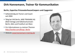 Dirk Hannemann, Trainer für Kommunikation
Berlin, Expertise PricewaterhouseCoopers und Capgemini
 Selbstständig als Trainer und Coach
  seit 2004
 Tätig bei IHK Berlin, WBS TRAINING AG
  (Klett Verlag) und Volkshochschulen
  Berlin, Köln und Frankfurt am Main
 Für Informationen zu meinen Themen
  http://twitter.com/Bingo_Berlin
 Website www.hannemann-training.de




29   Dirk Hannemann Termine Trainings 2012
 
