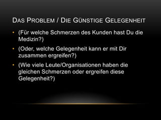 DAS PROBLEM / DIE GÜNSTIGE GELEGENHEIT
• (Für welche Schmerzen des Kunden hast Du die
  Medizin?)
• (Oder, welche Gelegenheit kann er mit Dir
  zusammen ergreifen?)
• (Wie viele Leute/Organisationen haben die
  gleichen Schmerzen oder ergreifen diese
  Gelegenheit?)
 